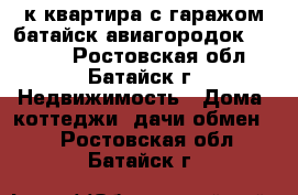 3к квартира с гаражом батайск авиагородок 60/43/7 - Ростовская обл., Батайск г. Недвижимость » Дома, коттеджи, дачи обмен   . Ростовская обл.,Батайск г.